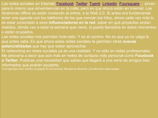 Las redes sociales en Internet: Facebook, Twitter, Tuenti, Linkedin, Foursquare… sirven
para lo mismo que sirven/servían en la calle, pero es que ahora están en Internet. Las
dinámicas offline se están mudando al online, a la Web 2.0. Si antes era fundamental
tener una agenda con los teléfonos de los que movían los hilos, ahora cada vez más lo
es estar conectado a esos influenciadores en la red, saber en qué proyectos andan
metidos, dónde van a estar la semana que viene, si puedo llamarlos en estos momentos
o están ocupados.
Las redes sociales nos permiten todo esto. Y es el camino. No es que ya no valga lo
que antes valía. Es que ahora estas redes sociales te permiten otras nuevas
potencialidades que hay que saber aprovechar.
El networking en redes sociales ya es una realidad. Y no sólo en redes profesionales.
Me atrevería a decir que aún más en redes de contacto más personal como Facebook
o Twitter. Publicas una necesidad que sabes que llegará a una serie de amigos bien
informados que podrán ayudarte.
Tuve ejemplos bien claritos el pasado fin de semana. Nevaba en Alcorcón y la televisión daba pestes
 