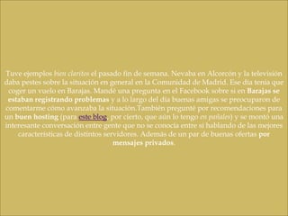Tuve ejemplos bien claritos el pasado fin de semana. Nevaba en Alcorcón y la televisión
daba pestes sobre la situación en general en la Comunidad de Madrid. Ese día tenía que
 coger un vuelo en Barajas. Mandé una pregunta en el Facebook sobre si en Barajas se
 estaban registrando problemas y a lo largo del día buenas amigas se preocuparon de
comentarme cómo avanzaba la situación.También pregunté por recomendaciones para
un buen hosting (para este blog, por cierto, que aún lo tengo en pañales) y se montó una
interesante conversación entre gente que no se conocía entre sí hablando de las mejores
    características de distintos servidores. Además de un par de buenas ofertas por
                                    mensajes privados.
 