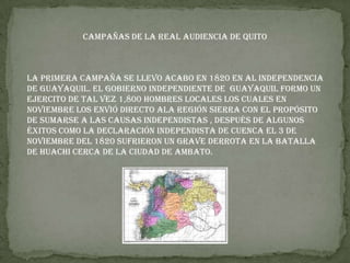 Campañas de la Real Audiencia de Quito
La primera campaña se llevo acabo en 1820 en al independencia
de Guayaquil. El gobierno independiente de Guayaquil formo un
ejercito de tal vez 1,800 hombres locales los cuales en
noviembre los envió directo ala región sierra con el propósito
de sumarse a las causas independistas , después de algunos
éxitos como la declaración independista de Cuenca el 3 de
Noviembre del 1820 sufrieron un grave derrota en la batalla
de huachi cerca de la ciudad de Ambato.