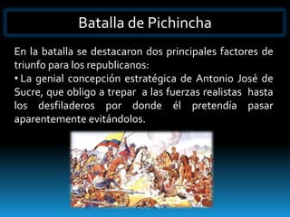 Batalla de Pichincha
En la batalla se destacaron dos principales factores de
triunfo para los republicanos:
• La genial concepción estratégica de Antonio José de
Sucre, que obligo a trepar a las fuerzas realistas hasta
los desfiladeros por donde él pretendía pasar
aparentemente evitándolos.
 