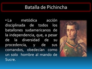 Batalla de Pichincha

• La      metódica      acción
disciplinada de todos los
batallones sudamericanos de
la independencia, que, a pesar
de la diversidad de su
procedencia,    y   de     sus
comandos, obedecían como
un solo hombre al mando de
Sucre.
 
