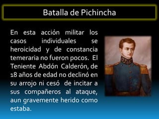 Batalla de Pichincha

En esta acción militar los
casos      individuales     se
heroicidad y de constancia
temeraria no fueron pocos. El
Teniente Abdón Calderón, de
18 años de edad no declinó en
su arrojo ni cesó de incitar a
sus compañeros al ataque,
aun gravemente herido como
estaba.
 