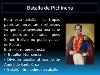 Batalla de Pichincha

Para esta batalla las tropas
patriotas necesitaron refuerzos
ya que se atravesaba una serie
de derrotas militares pues
Simón Bolívar no podía vencer
en Pasto .
Entre los refuerzos están:
• Batallón Numancia
• División auxiliar al mando de
André de Santa Cruz
• Batallón Granaderos a caballo
 