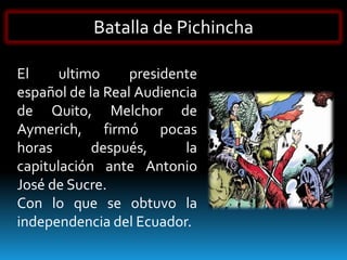 Batalla de Pichincha

El     ultimo     presidente
español de la Real Audiencia
de Quito, Melchor de
Aymerich, firmó pocas
horas       después,      la
capitulación ante Antonio
José de Sucre.
Con lo que se obtuvo la
independencia del Ecuador.
 