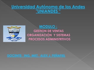Universidad Autónoma de los Andes
              "UNIANDES "


                   MODULO :
               GESTION DE VENTAS
           ORGANIZACIÓN Y SISTEMAS
            PROCESOS ADMINISTRTIVOS




DOCENTE: ING. MKT. ALEX J. PEÑAFIEL
 