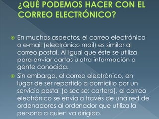  En muchos aspectos, el correo electrónico
  o e-mail (electrónico mail) es similar al
  correo postal. Al igual que éste se utiliza
  para enviar cartas u otra información a
  gente conocida.
 Sin embargo, el correo electrónico, en
  lugar de ser repartido a domicilio por un
  servicio postal (o sea se: cartero), el correo
  electrónico se envía a través de una red de
  ordenadores al ordenador que utiliza la
  persona a quien va dirigido.
 
