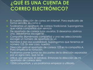    Es nuestra dirección de correo en Internet. Para explicarlo de
    forma sencilla, es como si
   Tuviéramos un apartado de correos tradicional. Supongamos
    que varias compañías dan servicio
   De apartado de correos a los usuarios. Si deseamos abrirnos
    uno, deberíamos escoger la
   Compañía (llamémosla compañía) y una vez seleccionada
    escoger un número de apartado (o un
   Nombre si dan esa posibilidad). Supongamos que tenemos el
    número 123. En ese caso, nuestra
   Dirección sería el apartado de correos 123 en la compañía A.
    Para simplificar la notación,
   Podríamos poner juntas las dos partes de la dirección separadas
    por un signo raro, que no se
   Utilice, por ejemplo @ (arroba). Entonces la dirección de mi
    apartado de correos sería
   123@compañíaA, y ya podríamos empezar a utilizarlo.
 