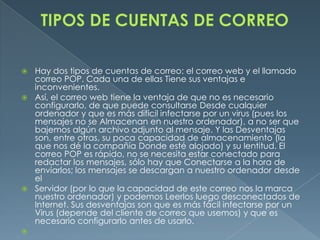  Hay dos tipos de cuentas de correo: el correo web y el llamado
  correo POP. Cada una de ellas Tiene sus ventajas e
  inconvenientes.
 Así, el correo web tiene la ventaja de que no es necesario
  configurarlo, de que puede consultarse Desde cualquier
  ordenador y que es más difícil infectarse por un virus (pues los
  mensajes no se Almacenan en nuestro ordenador), a no ser que
  bajemos algún archivo adjunto al mensaje. Y las Desventajas
  son, entre otras, su poca capacidad de almacenamiento (la
  que nos dé la compañía Donde esté alojado) y su lentitud. El
  correo POP es rápido, no se necesita estar conectado para
  redactar los mensajes, sólo hay que Conectarse a la hora de
  enviarlos; los mensajes se descargan a nuestro ordenador desde
  el
 Servidor (por lo que la capacidad de este correo nos la marca
  nuestro ordenador) y podemos Leerlos luego desconectados de
  Internet. Sus desventajas son que es más fácil infectarse por un
  Virus (depende del cliente de correo que usemos) y que es
  necesario configurarlo antes de usarlo.

 