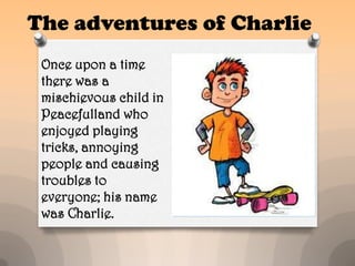 The adventures of Charlie
 Once upon a time
 there was a
 mischievous child in
 Peacefulland who
 enjoyed playing
 tricks, annoying
 people and causing
 troubles to
 everyone; his name
 was Charlie.
 