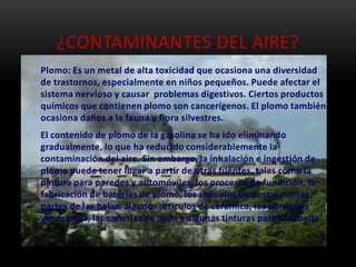 ¿CONTAMINANTES DEL AIRE?
• Plomo: Es un metal de alta toxicidad que ocasiona una diversidad
  de trastornos, especialmente en niños pequeños. Puede afectar el
  sistema nervioso y causar problemas digestivos. Ciertos productos
  químicos que contienen plomo son cancerígenos. El plomo también
  ocasiona daños a la fauna y flora silvestres.
• El contenido de plomo de la gasolina se ha ido eliminando
  gradualmente, lo que ha reducido considerablemente la
  contaminación del aire. Sin embargo, la inhalación e ingestión de
  plomo puede tener lugar a partir de otras fuentes, tales como la
  pintura para paredes y automóviles, los procesos de fundición, la
  fabricación de baterías de plomo, los señuelos de pesca, ciertas
  partes de las balas, algunos artículos de cerámica, las persianas
  venecianas, las cañerías de agua y algunas tinturas para el cabello.
 
