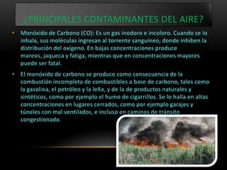 ¿PRINCIPALES CONTAMINANTES DEL AIRE?
• Monóxido de Carbono (CO): Es un gas inodoro e incoloro. Cuando se lo
  inhala, sus moléculas ingresan al torrente sanguíneo, donde inhiben la
  distribución del oxígeno. En bajas concentraciones produce
  mareos, jaqueca y fatiga, mientras que en concentraciones mayores
  puede ser fatal.
• El monóxido de carbono se produce como consecuencia de la
  combustión incompleta de combustibles a base de carbono, tales como
  la gasolina, el petróleo y la leña, y de la de productos naturales y
  sintéticos, como por ejemplo el humo de cigarrillos. Se lo halla en altas
  concentraciones en lugares cerrados, como por ejemplo garajes y
  túneles con mal ventilados, e incluso en caminos de tránsito
  congestionado.
 