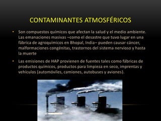 CONTAMINANTES ATMOSFÉRICOS
• Son compuestos químicos que afectan la salud y el medio ambiente.
  Las emanaciones masivas –como el desastre que tuvo lugar en una
  fábrica de agroquímicos en Bhopal, India– pueden causar cáncer,
  malformaciones congénitas, trastornos del sistema nervioso y hasta
  la muerte
• Las emisiones de HAP provienen de fuentes tales como fábricas de
  productos químicos, productos para limpieza en seco, imprentas y
  vehículos (automóviles, camiones, autobuses y aviones).
 