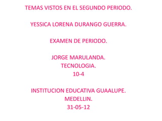 TEMAS VISTOS EN EL SEGUNDO PERIODO.

 YESSICA LORENA DURANGO GUERRA.

        EXAMEN DE PERIODO.

        JORGE MARULANDA.
           TECNOLOGIA.
               10-4

 INSTITUCION EDUCATIVA GUAALUPE.
            MEDELLIN.
             31-05-12
 