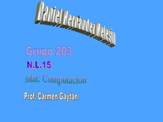 Daniel Hernàndez Melesio Grupo 203 N.L.15 Mat: Computacion Prof. Carmen Gaytan  