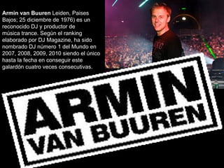 Armin van Buuren Leiden, Paises
Bajos; 25 diciembre de 1976) es un
reconocido DJ y productor de
música trance. Según el ranking
elaborado por DJ Magazine, ha sido
nombrado DJ número 1 del Mundo en
2007, 2008, 2009, 2010 siendo el único
hasta la fecha en conseguir este
galardón cuatro veces consecutivas.
 