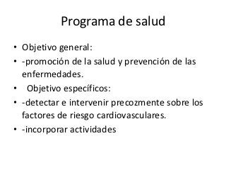 Programa de salud
• Objetivo general:
• -promoción de la salud y prevención de las
  enfermedades.
• Objetivo específicos:
• -detectar e intervenir precozmente sobre los
  factores de riesgo cardiovasculares.
• -incorporar actividades
 