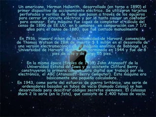 •     Un americano, Herman Hollerith, desarrollado (en torno a 1890) el
      primer dispositivo de accionamiento eléctrico. Se utilizaron tarjetas
       perforadas y varillas de metal que pasan a través de los agujeros
       para cerrar un circuito eléctrico y por lo tanto causar un contador
        para avanzar. Esta máquina fue capaz de completar el cálculo del
      censo de 1890 de EE.UU. en 6 semanas, en comparación con 7 1/2
           años para el censo de 1880, que fue contado manualmente
                                      • .
    • En 1936, Howard Aiken de la Universidad de Harvard, convencido
     de Thomas Watson de IBM de invertir $ 1 millón en el desarrollo de
      una versión electromecánica de la máquina analítica de Babbage. La
      Universidad de Harvard Mark 1 fue terminada en 1944 y fue de 8
                         pies de alto y de largo 55 pies.

       •  En la misma época (finales de 1930) John Atanasoff de la
          Universidad Estatal de Iowa y su asistente Clifford Berry
       construyeron la primera computadora digital que trabajó por vía
     electrónica, el ABC (Atanasoff-Berry Computer). Esta máquina era
                     básicamente una pequeña calculadora.
•    En 1943, como parte del esfuerzo de guerra británico, una serie de
        ordenadores basados ​en tubos de vacío (llamado Coloso) se han
      desarrollado para descifrar códigos secretos alemanes. El Colossus
     Mark 2 la serie (en la foto), que consiste de 2.400 tubos de vacío.
 