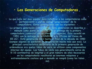 • Las Generaciones de Computadoras

•     Lo que solía ser muy popular para referirse a las computadoras como
                perteneciente a una de varias "generaciones" de la
              computadora. Estas generaciones son las siguientes: -
    • La primera generación (1943-1958): Esta generación se describe a
           menudo como punto de partida con la entrega de la primera
       computadora comercial con un cliente de negocios. Esto sucedió en
          1951 con la entrega de la UNIVAC a la Oficina del Censo de
       EE.UU.. Esta generación duró hasta el final de la década de 1950
      (aunque algunos se quedaron en la operación mucho más que eso). La
         principal característica definitoria de la primera generación de
      ordenadores era quelos tubos de vacío se utilizan como componentes
       internos del equipo. Los tubos de vacío son generalmente cerca de
       5-10 centímetros de longitud y el gran número de ellos necesarios
             en las computadoras resultaron en enormes máquinas y
        extremadamente costoso que a menudo se rompió (como los tubos
                                        no).
 