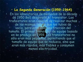• La Segunda Generación (1959-1964)
• En los laboratorios de mediados de la década
     de 1950 Bell desarrolló el transistor. Los
  transistores eran capaces de realizar muchas
       de las mismas tareas que los tubos de
       vacío, pero eran sólo una fracción del
  tamaño. El primer transistor de equipo basado
    en se produjo en 1959. Los transistores no
    sólo eran más pequeños, permitiendo que el
    tamaño de equipo que se reduzca, sino que
     eran más rápidos, más fiables y consumen
                menos electricidad.
 