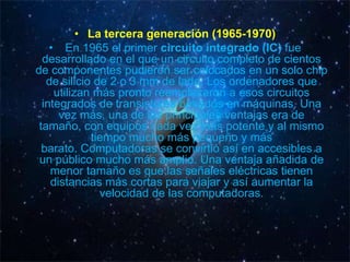 • La tercera generación (1965-1970)
    • En 1965 el primer circuito integrado (IC) fue
  desarrollado en el que un circuito completo de cientos
de componentes pudieron ser colocados en un solo chip
   de silicio de 2 o 3 mm de lado. Los ordenadores que
     utilizan más pronto reemplazaron a esos circuitos
  integrados de transistores basados ​en máquinas. Una
      vez más, una de las principales ventajas era de
 tamaño, con equipos cada vez más potente y al mismo
             tiempo mucho más pequeño y más
  barato. Computadoras se convirtió así en accesibles a
 un público mucho más amplio. Una ventaja añadida de
    menor tamaño es que las señales eléctricas tienen
    distancias más cortas para viajar y así aumentar la
               velocidad de las computadoras.
 