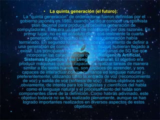 • La quinta generación (el futuro):
    • La "quinta generación" de ordenadores fueron definidas por el
       gobierno japonés en 1980, cuando se dio a conocer un optimista
               plan decenal para producir la próxima generación de
     computadoras. Este era un plan de interesante por dos razones. En
          primer lugar, no es en absoluto claro qué realmente la cuarta
              generación es, o incluso si la tercera generación había
      terminado. En segundo lugar, se trataba de un intento de definir a
      una generación de computadoras antes de que hubieran llegado a
       existir. Los principales requisitos de las máquinas de 5G fue que
            incorporan las características de la Inteligencia Artificial,
          Sistemas Expertos y del Lenguaje Natural. El objetivo era
      producir máquinas que son capaces de realizar tareas de manera
          similar a los seres humanos, son capaces de aprender, y son
        capaces de interactuar con los humanos en lenguaje natural y,
     preferentemente, utilizando tanto la entrada de voz (reconocimiento
         de voz) y salida de voz (síntesis de voz) . Estos objetivos son,
       obviamente, de interés para los lingüistas y científicos del habla
            como el lenguaje natural y el procesamiento del habla son
      componentes clave de la definición. Como habrás adivinado, este
        objetivo todavía no se ha realizado plenamente, aunque se han
         logrado importantes realizados en diversos aspectos de estos
                                     objetivos.
•
 