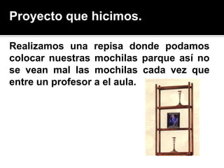 Proyecto que hicimos.

Realizamos una repisa donde podamos
colocar nuestras mochilas parque así no
se vean mal las mochilas cada vez que
entre un profesor a el aula.
 