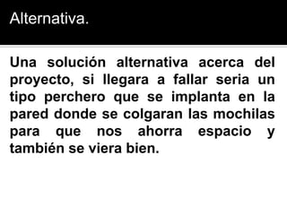 Alternativa.

Una solución alternativa acerca del
proyecto, si llegara a fallar seria un
tipo perchero que se implanta en la
pared donde se colgaran las mochilas
para que nos ahorra espacio y
también se viera bien.
 