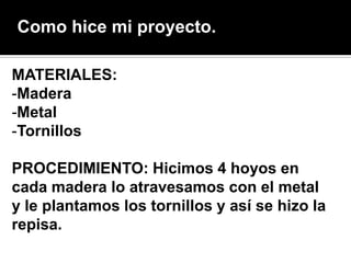 Como hice mi proyecto.

MATERIALES:
-Madera
-Metal
-Tornillos

PROCEDIMIENTO: Hicimos 4 hoyos en
cada madera lo atravesamos con el metal
y le plantamos los tornillos y así se hizo la
repisa.
 