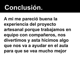 A mi me pareció buena la
experiencia del proyecto
artesanal porque trabajamos en
equipo con compañeros, nos
divertimos y asta hicimos algo
que nos va a ayudar en el aula
para que se vea mucho mejor
 