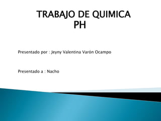 TRABAJO DE QUIMICA
                          PH

Presentado por : Jeyny Valentina Varón Ocampo



Presentado a : Nacho
 