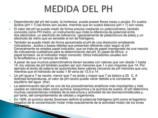    Dependiendo del pH del suelo, la hortensia puede poseer flores rosas o azules. En suelos
    ácidos (pH < 7) las flores son azules, mientras que en suelos básicos (pH > 7) son rosas.
   El valor del pH se puede medir de forma precisa mediante un potenciómetro, también
    conocido como PH metro, un instrumento que mide la diferencia de potencial entre
    dos electrodos: un electrodo de referencia (generalmente de plata/cloruro de plata) y un
    electrodo de vidrio que es sensible al ion de hidrógeno.
   También se puede medir de forma aproximada el pH de una disolución empleando
    indicadores , ácidos o bases débiles que presentan diferente color según el pH.
    Generalmente se emplea papel indicador, que se trata de papel impregnado de una mezcla
    de indicadores cualitativos para la determinación del pH. El papel de litmus o
    papel tornasol es el indicador mejor conocido. Otros indicadores usuales son
    la fenolftaleína y el naranja de metilo
   A pesar de que muchos potenciómetros tienen escalas con valores que van desde 1 hasta
    14, los valores de pH también pueden ser aún menores que 1 o aún mayores que 14. Por
    ejemplo el ácido de batería de automóviles tiene valores cercanos de pH menores que uno,
    mientras que el hidróxido de sodio 1 M varía de 13,5 a 14.
   Un pH igual a 7 es neutro, menor que 7 es ácido y mayor que 7 es básico a 25 C. A
    distintas temperaturas, el valor de pH neutro puede variar debido a la constante de
    equilibrio del agua (Kw).
   La determinación del pH es uno de los procedimientos analíticos más importantes y más
    usados en ciencias tales como química, bioquímica y la química de suelos. El pH determina
    muchas características notables de la estructura y actividad de las biomacromoléculas y,
    por tanto, del comportamiento de células y organismos.
   En 1909, el químico danés Sorensen definió el potencial hidrógeno (pH) como el logaritmo
    negativo de la concentración molar (más exactamente de la actividad molar) de los iones
    hidrógeno.
 
