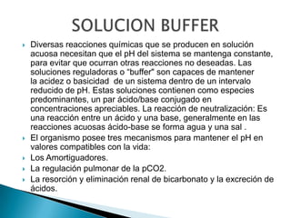    Diversas reacciones químicas que se producen en solución
    acuosa necesitan que el pH del sistema se mantenga constante,
    para evitar que ocurran otras reacciones no deseadas. Las
    soluciones reguladoras o “buffer" son capaces de mantener
    la acidez o basicidad de un sistema dentro de un intervalo
    reducido de pH. Estas soluciones contienen como especies
    predominantes, un par ácido/base conjugado en
    concentraciones apreciables. La reacción de neutralización: Es
    una reacción entre un ácido y una base, generalmente en las
    reacciones acuosas ácido-base se forma agua y una sal .
   El organismo posee tres mecanismos para mantener el pH en
    valores compatibles con la vida:
   Los Amortiguadores.
   La regulación pulmonar de la pCO2.
   La resorción y eliminación renal de bicarbonato y la excreción de
    ácidos.
 