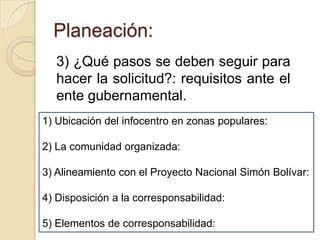 Planeación:
   3) ¿Qué pasos se deben seguir para
   hacer la solicitud?: requisitos ante el
   ente gubernamental.
1) Ubicación del infocentro en zonas populares:

2) La comunidad organizada:

3) Alineamiento con el Proyecto Nacional Simón Bolívar:

4) Disposición a la corresponsabilidad:

5) Elementos de corresponsabilidad:
 