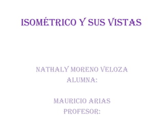 Isométrico y sus vistas
Nathaly moreno veloza
ALUMNA:
Mauricio arias
PROFESOR: