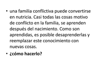 • una familia conflictiva puede convertirse
  en nutricia. Casi todas las cosas motivo
  de conflicto en la familia, se aprenden
  después del nacimiento. Como son
  aprendidas, es posible desaprenderlas y
  reemplazar este conocimiento con
  nuevas cosas.
• ¿cómo hacerlo?
 