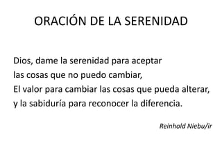 ORACIÓN DE LA SERENIDAD

Dios, dame la serenidad para aceptar
las cosas que no puedo cambiar,
El valor para cambiar las cosas que pueda alterar,
y la sabiduría para reconocer la diferencia.

                                     Reinhold Niebu/ir
 