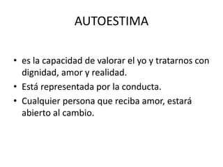 AUTOESTIMA

• es la capacidad de valorar el yo y tratarnos con
  dignidad, amor y realidad.
• Está representada por la conducta.
• Cualquier persona que reciba amor, estará
  abierto al cambio.
 