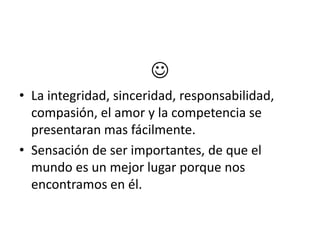 
• La integridad, sinceridad, responsabilidad,
  compasión, el amor y la competencia se
  presentaran mas fácilmente.
• Sensación de ser importantes, de que el
  mundo es un mejor lugar porque nos
  encontramos en él.
 