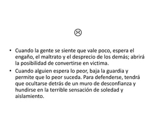 
• Cuando la gente se siente que vale poco, espera el
  engaño, el maltrato y el desprecio de los demás; abrirá
  la posibilidad de convertirse en victima.
• Cuando alguien espera lo peor, baja la guardia y
  permite que lo peor suceda. Para defenderse, tendrá
  que ocultarse detrás de un muro de desconfianza y
  hundirse en la terrible sensación de soledad y
  aislamiento.
 