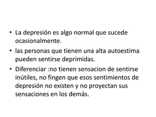 • La depresión es algo normal que sucede
  ocasionalmente.
• las personas que tienen una alta autoestima
  pueden sentirse deprimidas.
• Diferenciar :no tienen sensacion de sentirse
  inútiles, no fingen que esos sentimientos de
  depresión no existen y no proyectan sus
  sensaciones en los demás.
 