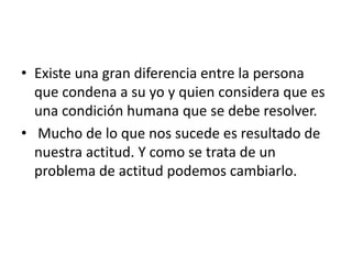• Existe una gran diferencia entre la persona
  que condena a su yo y quien considera que es
  una condición humana que se debe resolver.
• Mucho de lo que nos sucede es resultado de
  nuestra actitud. Y como se trata de un
  problema de actitud podemos cambiarlo.
 