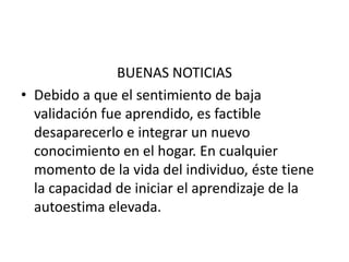 BUENAS NOTICIAS
• Debido a que el sentimiento de baja
  validación fue aprendido, es factible
  desaparecerlo e integrar un nuevo
  conocimiento en el hogar. En cualquier
  momento de la vida del individuo, éste tiene
  la capacidad de iniciar el aprendizaje de la
  autoestima elevada.
 