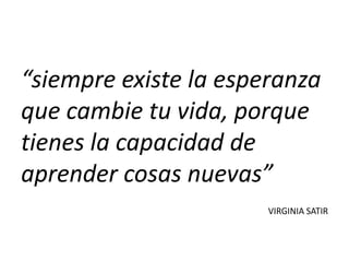 “siempre existe la esperanza
que cambie tu vida, porque
tienes la capacidad de
aprender cosas nuevas”
                       VIRGINIA SATIR
 