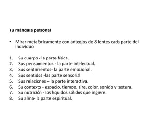 Tu mándala personal

• Mirar metafóricamente con anteojos de 8 lentes cada parte del
  individuo

1.   Su cuerpo - la parte física.
2.   Sus pensamientos - la parte intelectual.
3.   Sus sentimientos- la parte emocional.
4.   Sus sentidos -las parte sensorial
5.   Sus relaciones – la parte interactiva.
6.   Su contexto - espacio, tiempo, aire, color, sonido y textura.
7.   Su nutrición - los líquidos sólidos que ingiere.
8.   Su alma- la parte espiritual.
 