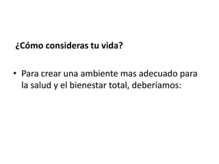¿Cómo consideras tu vida?

• Para crear una ambiente mas adecuado para
  la salud y el bienestar total, deberíamos:
 