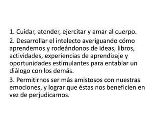 1. Cuidar, atender, ejercitar y amar al cuerpo.
2. Desarrollar el intelecto averiguando cómo
aprendemos y rodeándonos de ideas, libros,
actividades, experiencias de aprendizaje y
oportunidades estimulantes para entablar un
diálogo con los demás.
3. Permitirnos ser más amistosos con nuestras
emociones, y lograr que éstas nos beneficien en
vez de perjudicarnos.
 