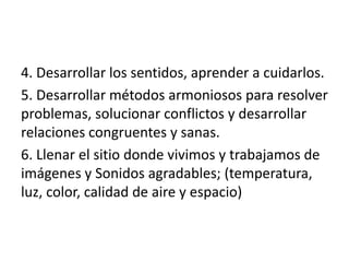 4. Desarrollar los sentidos, aprender a cuidarlos.
5. Desarrollar métodos armoniosos para resolver
problemas, solucionar conflictos y desarrollar
relaciones congruentes y sanas.
6. Llenar el sitio donde vivimos y trabajamos de
imágenes y Sonidos agradables; (temperatura,
luz, color, calidad de aire y espacio)
 