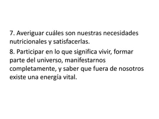7. Averiguar cuáles son nuestras necesidades
nutricionales y satisfacerlas.
8. Participar en lo que significa vivir, formar
parte del universo, manifestarnos
completamente, y saber que fuera de nosotros
existe una energía vital.
 