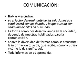 COMUNICACIÓN:

• Hablar y escuchar.
• es el factor determinante de las relaciones que
  establecerá con los demás, y lo que suceda con
  cada una de ellas en el mundo.
• La forma como nos desarrollamos en la sociedad,
  depende de nuestras habilidades para la
  comunicación.
• abarca la diversidad de formas como se transmite
  la información (qué da, qué recibe, cómo la utiliza
  y cómo le da significado).
• Toda informacion es aprendida.
 