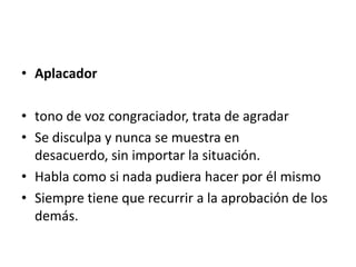 • Aplacador

• tono de voz congraciador, trata de agradar
• Se disculpa y nunca se muestra en
  desacuerdo, sin importar la situación.
• Habla como si nada pudiera hacer por él mismo
• Siempre tiene que recurrir a la aprobación de los
  demás.
 